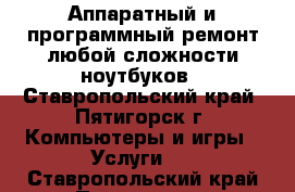 Аппаратный и программный ремонт любой сложности ноутбуков - Ставропольский край, Пятигорск г. Компьютеры и игры » Услуги   . Ставропольский край,Пятигорск г.